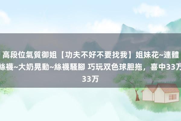 高段位氣質御姐【功夫不好不要找我】姐妹花~連體絲襪~大奶晃動~絲襪騷腳 巧玩双色球胆拖,喜中33万