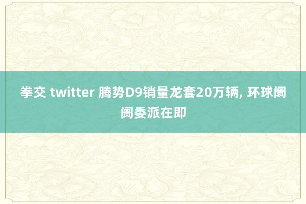 拳交 twitter 腾势D9销量龙套20万辆, 环球阛阓委派在即