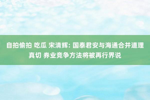 自拍偷拍 吃瓜 宋清辉: 国泰君安与海通合并道理真切 券业竞争方法将被再行界说