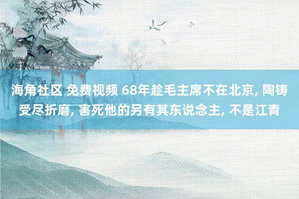 海角社区 免费视频 68年趁毛主席不在北京， 陶铸受尽折磨， 害死他的另有其东说念主， 不是江青