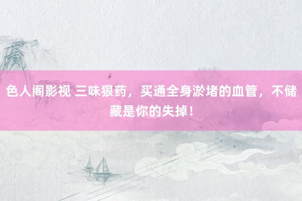 色人阁影视 三味狠药,买通全身淤堵的血管,不储藏是你的失掉!