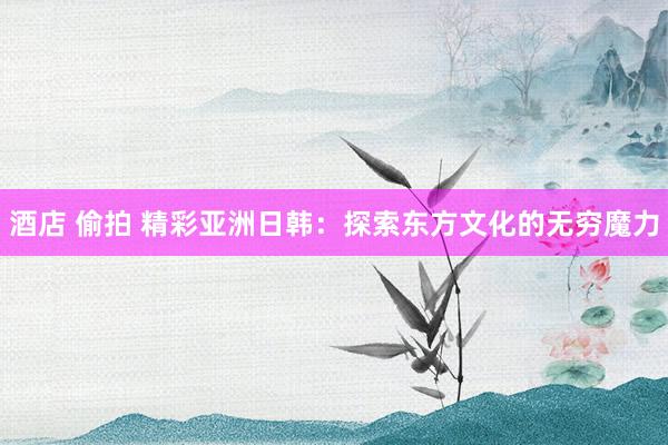 酒店 偷拍 精彩亚洲日韩:探索东方文化的无穷魔力