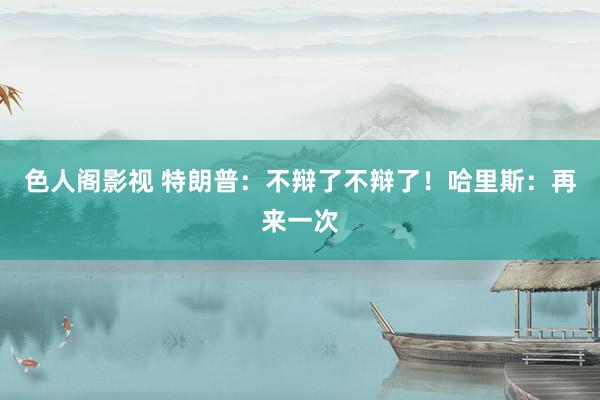 色人阁影视 特朗普:不辩了不辩了!哈里斯:再来一次