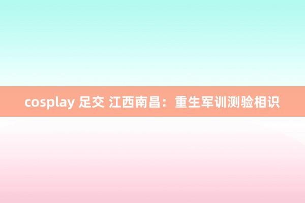cosplay 足交 江西南昌：重生军训测验相识