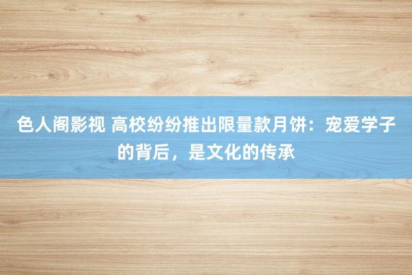 色人阁影视 高校纷纷推出限量款月饼:宠爱学子的背后,是文化的传承