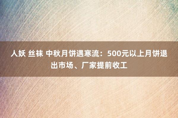 人妖 丝袜 中秋月饼遇寒流：500元以上月饼退出市场、厂家提前收工