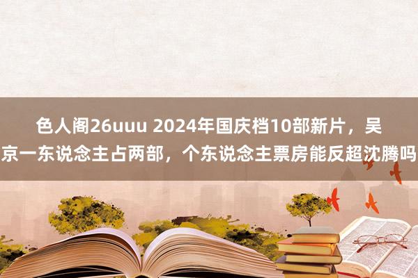 色人阁26uuu 2024年国庆档10部新片，吴京一东说念主占两部，个东说念主票房能反超沈腾吗