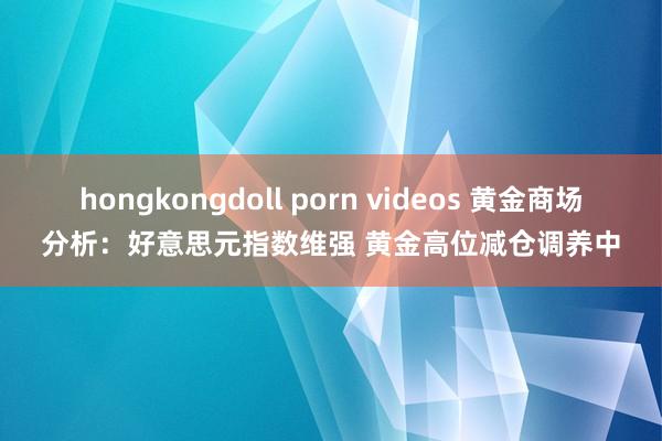 hongkongdoll porn videos 黄金商场分析：好意思元指数维强 黄金高位减仓调养中