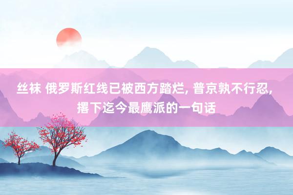 丝袜 俄罗斯红线已被西方踏烂, 普京孰不行忍, 撂下迄今最鹰派的一句话