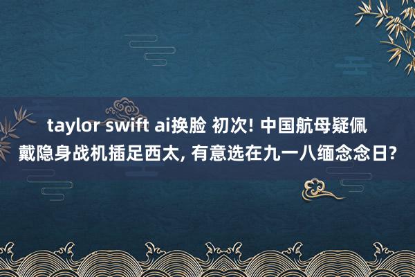 taylor swift ai换脸 初次! 中国航母疑佩戴隐身战机插足西太， 有意选在九一八缅念念日?