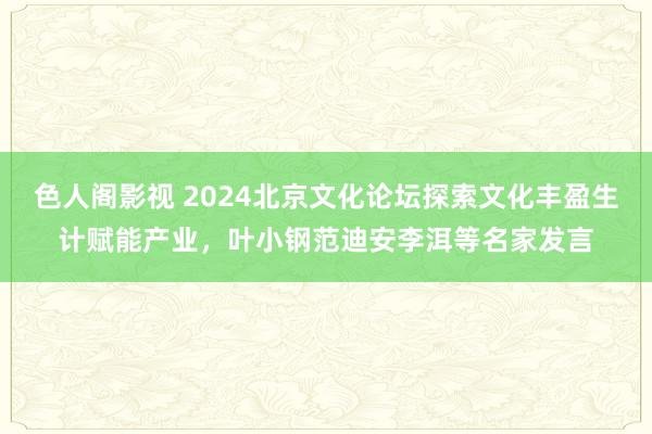 色人阁影视 2024北京文化论坛探索文化丰盈生计赋能产业，叶小钢范迪安李洱等名家发言