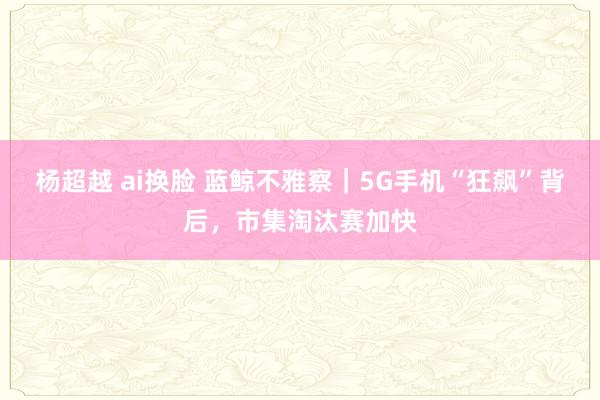 杨超越 ai换脸 蓝鲸不雅察｜5G手机“狂飙”背后，市集淘汰赛加快
