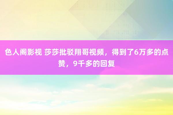色人阁影视 莎莎批驳翔哥视频，得到了6万多的点赞，9千多的回复