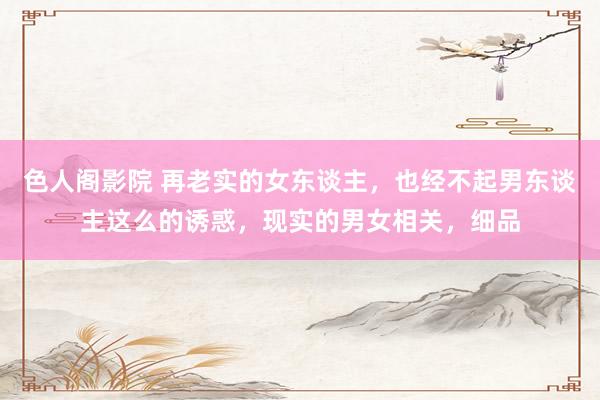 色人阁影院 再老实的女东谈主，也经不起男东谈主这么的诱惑，现实的男女相关，细品