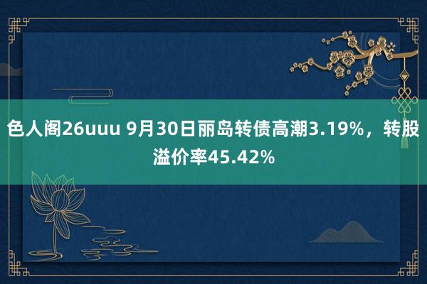 色人阁26uuu 9月30日丽岛转债高潮3.19%，转股溢价率45.42%