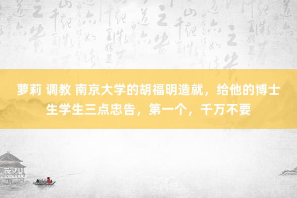 萝莉 调教 南京大学的胡福明造就，给他的博士生学生三点忠告，第一个，千万不要