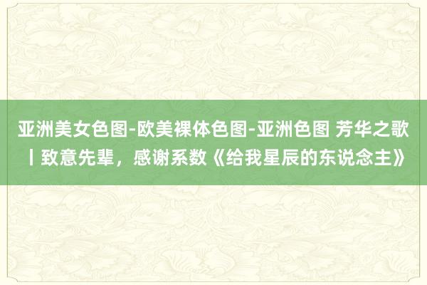 亚洲美女色图-欧美裸体色图-亚洲色图 芳华之歌丨致意先辈，感谢系数《给我星辰的东说念主》