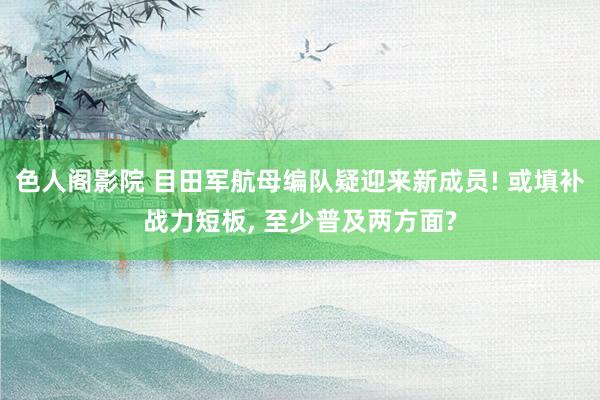 色人阁影院 目田军航母编队疑迎来新成员! 或填补战力短板， 至少普及两方面?