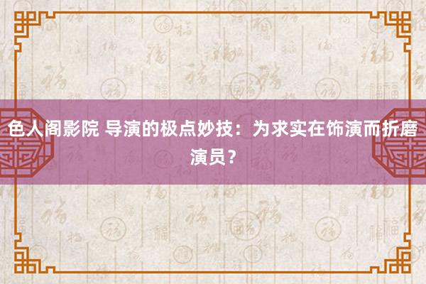 色人阁影院 导演的极点妙技：为求实在饰演而折磨演员？