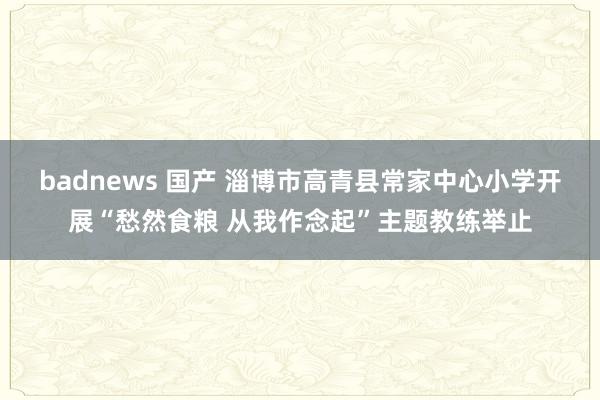 badnews 国产 淄博市高青县常家中心小学开展“愁然食粮 从我作念起”主题教练举止