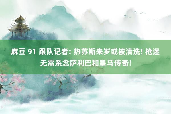 麻豆 91 跟队记者: 热苏斯来岁或被清洗! 枪迷无需系念萨利巴和皇马传奇!
