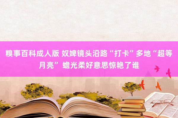 糗事百科成人版 奴婢镜头沿路“打卡”多地“超等月亮” 蟾光柔好意思惊艳了谁