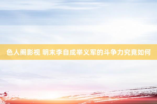 色人阁影视 明末李自成举义军的斗争力究竟如何