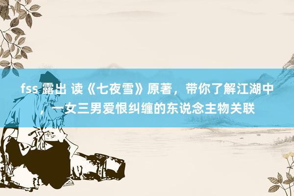 fss 露出 读《七夜雪》原著，带你了解江湖中，一女三男爱恨纠缠的东说念主物关联