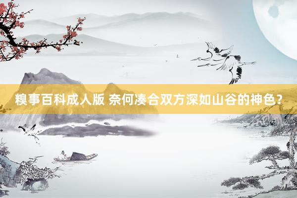 糗事百科成人版 奈何凑合双方深如山谷的神色?