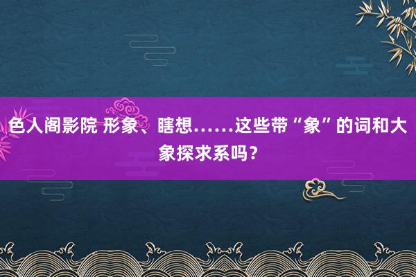 色人阁影院 形象、瞎想……这些带“象”的词和大象探求系吗？