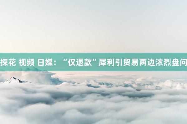 探花 视频 日媒：“仅退款”犀利引贸易两边浓烈盘问