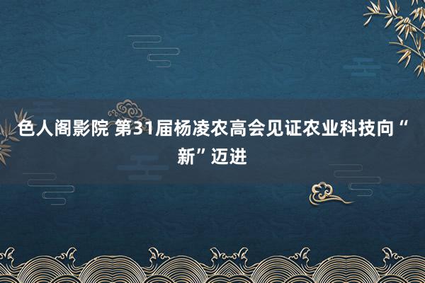 色人阁影院 第31届杨凌农高会见证农业科技向“新”迈进