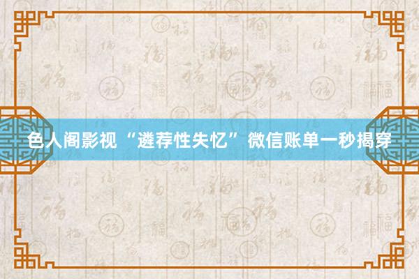 色人阁影视 “遴荐性失忆” 微信账单一秒揭穿