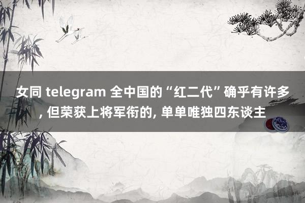 女同 telegram 全中国的“红二代”确乎有许多， 但荣获上将军衔的， 单单唯独四东谈主