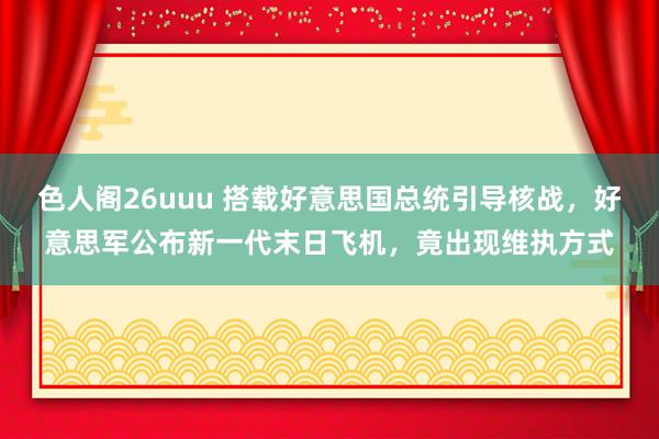 色人阁26uuu 搭载好意思国总统引导核战，好意思军公布新一代末日飞机，竟出现维执方式