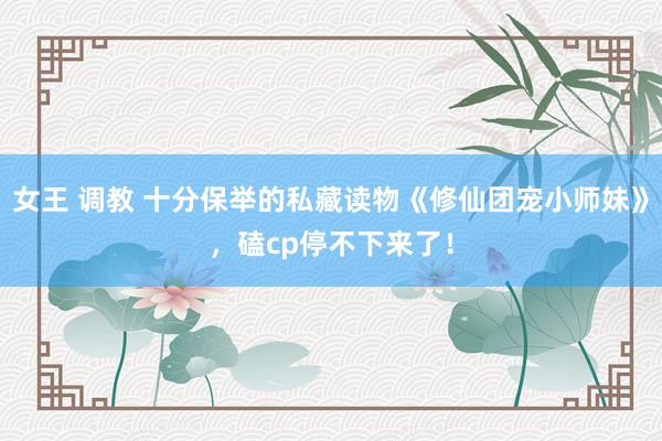 女王 调教 十分保举的私藏读物《修仙团宠小师妹》，磕cp停不下来了！