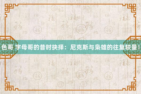 色哥 字母哥的昔时抉择：尼克斯与枭雄的往复较量！