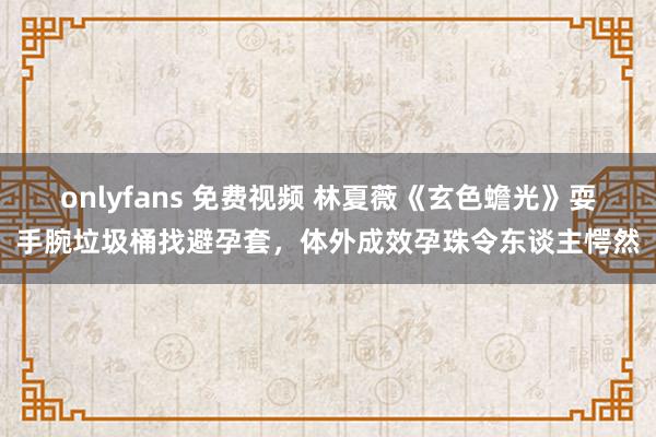 onlyfans 免费视频 林夏薇《玄色蟾光》耍手腕垃圾桶找避孕套，体外成效孕珠令东谈主愕然