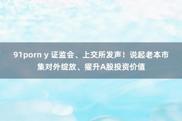 91porn y 证监会、上交所发声！说起老本市集对外绽放、擢升A股投资价值