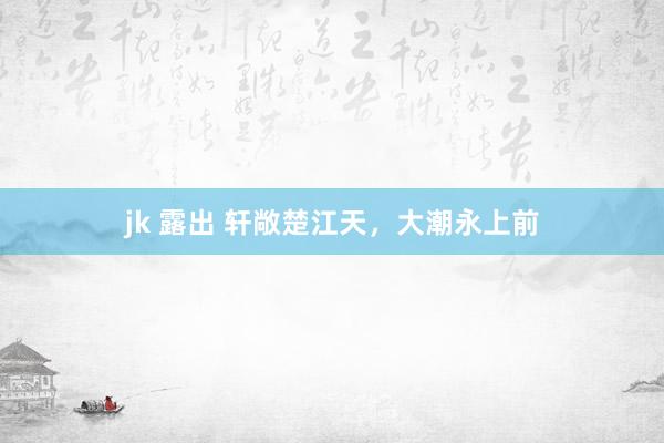 jk 露出 轩敞楚江天,大潮永上前