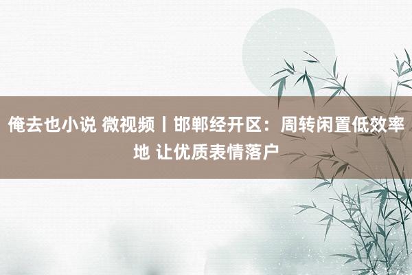 俺去也小说 微视频丨邯郸经开区：周转闲置低效率地 让优质表情落户