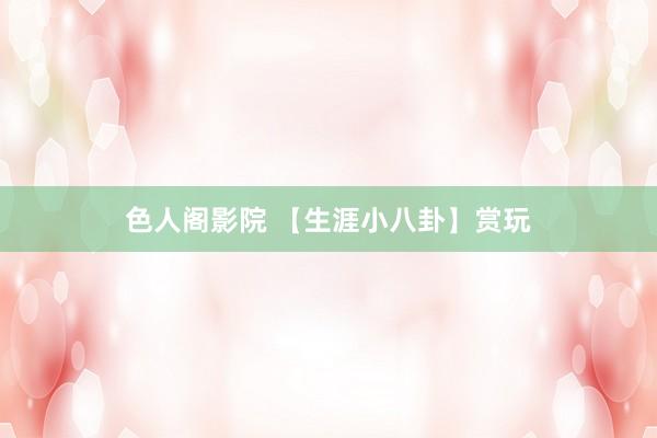 色人阁影院 【生涯小八卦】赏玩