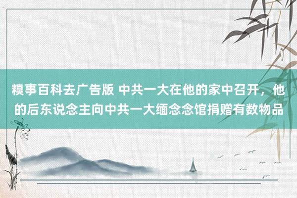 糗事百科去广告版 中共一大在他的家中召开，他的后东说念主向中共一大缅念念馆捐赠有数物品