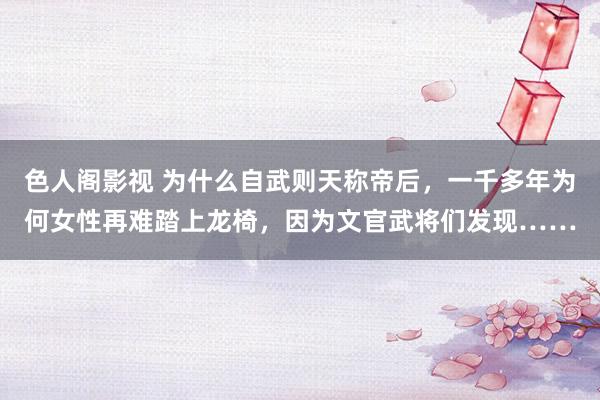 色人阁影视 为什么自武则天称帝后，一千多年为何女性再难踏上龙椅，因为文官武将们发现……