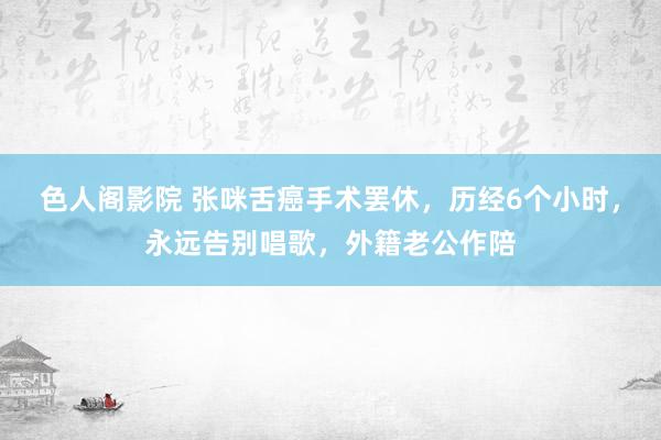 色人阁影院 张咪舌癌手术罢休，历经6个小时，永远告别唱歌，外籍老公作陪