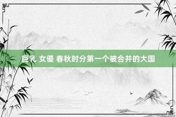 巨乳 女優 春秋时分第一个被合并的大国
