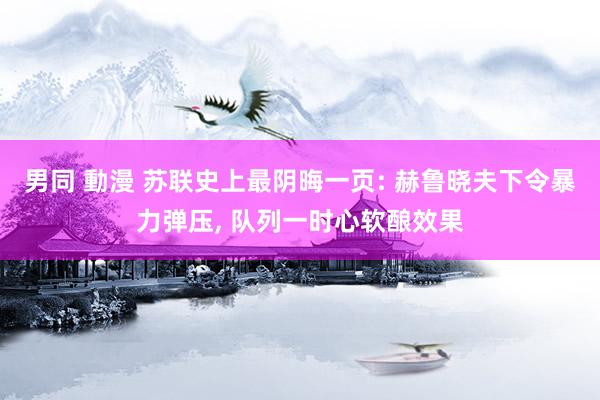 男同 動漫 苏联史上最阴晦一页: 赫鲁晓夫下令暴力弹压, 队列一时心软酿效果