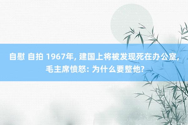 自慰 自拍 1967年, 建国上将被发现死在办公室, 毛主席愤怒: 为什么要整他?