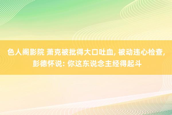 色人阁影院 萧克被批得大口吐血， 被动违心检查， 彭德怀说: 你这东说念主经得起斗