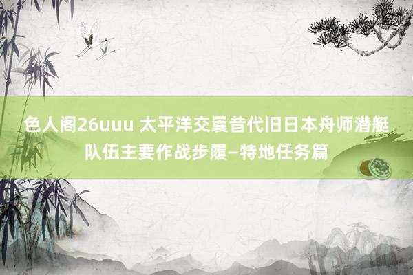 色人阁26uuu 太平洋交曩昔代旧日本舟师潜艇队伍主要作战步履—特地任务篇